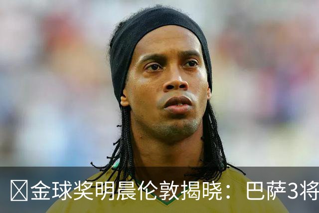 ​金球奖明晨伦敦揭晓：巴萨3将出席，亚马尔双线冲奖