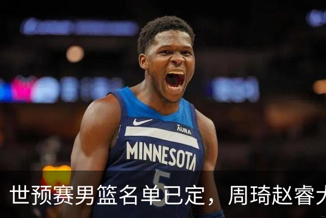 世预赛男篮名单已定，周琦赵睿大概率回归